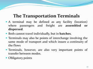 The Transportation Terminals
 A terminal may be defined as any facility (location)
where passengers and freight are assembled or
dispersed.
 Both cannot travel individually, but in batches.
 Terminals may also be points of interchange involving the
same mode of transport and which insure a continuity of
the flows
 Terminals, however, are also very important points of
transfer between modes.
 Obligatory points
117
 