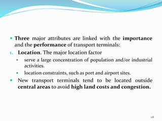  Three major attributes are linked with the importance
and the performance of transport terminals:
1. Location. The major location factor
 serve a large concentration of population and/or industrial
activities.
 location constraints, such as port and airport sites.
 New transport terminals tend to be located outside
central areas to avoid high land costs and congestion.
118
 