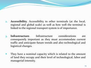 2. Accessibility. Accessibility to other terminals (at the local,
regional and global scale) as well as how well the terminal is
linked to the regional transport system is of importance.
3. Infrastructure. Infrastructure considerations are
consequently important as they must accommodate current
traffic and anticipate future trends and also technological and
logistical changes.
 They have a nominal capacity which is related to the amount
of land they occupy and their level of technological, labor and
managerial intensity.
119
 