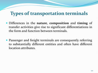 Types of transportation terminals
 Differences in the nature, composition and timing of
transfer activities give rise to significant differentiations in
the form and function between terminals.
 Passenger and freight terminals are consequently referring
to substantially different entities and often have different
location attributes.
120
 
