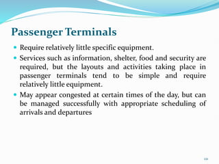 Passenger Terminals
 Require relatively little specific equipment.
 Services such as information, shelter, food and security are
required, but the layouts and activities taking place in
passenger terminals tend to be simple and require
relatively little equipment.
 May appear congested at certain times of the day, but can
be managed successfully with appropriate scheduling of
arrivals and departures
121
 
