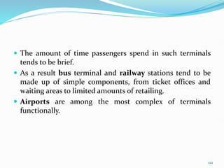  The amount of time passengers spend in such terminals
tends to be brief.
 As a result bus terminal and railway stations tend to be
made up of simple components, from ticket offices and
waiting areas to limited amounts of retailing.
 Airports are among the most complex of terminals
functionally.
122
 
