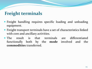 Freight terminals
 Freight handling requires specific loading and unloading
equipment.
 Freight transport terminals have a set of characteristics linked
with core and ancillary activities.
 The result is that terminals are differentiated
functionally both by the mode involved and the
commodities transferred.
123
 