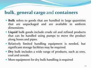 bulk, general cargo and containers
 Bulk refers to goods that are handled in large quantities
that are unpackaged and are available in uniform
dimensions.
 Liquid bulk goods include crude oil and refined products
that can be handled using pumps to move the product
along hoses and pipes.
 Relatively limited handling equipment is needed, but
significant storage facilities may be required.
 Dry bulk includes a wide range of products, such as ores,
coal and cereals.
 More equipment for dry bulk handling is required
124
 