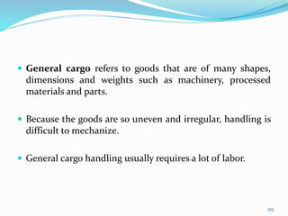 General cargo refers to goods that are of many shapes,
dimensions and weights such as machinery, processed
materials and parts.
 Because the goods are so uneven and irregular, handling is
difficult to mechanize.
 General cargo handling usually requires a lot of labor.
125
 