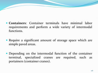  Containers: Container terminals have minimal labor
requirements and perform a wide variety of intermodal
functions.
 Require a significant amount of storage space which are
simple paved areas.
 Depending on the intermodal function of the container
terminal, specialized cranes are required, such as
portainers (container cranes).
126
 