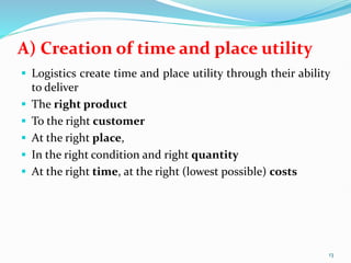 A) Creation of time and place utility
 Logistics create time and place utility through their ability
to deliver
 The right product
 To the right customer
 At the right place,
 In the right condition and right quantity
 At the right time, at the right (lowest possible) costs
13
 