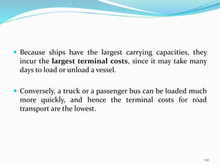  Because ships have the largest carrying capacities, they
incur the largest terminal costs, since it may take many
days to load or unload a vessel.
 Conversely, a truck or a passenger bus can be loaded much
more quickly, and hence the terminal costs for road
transport are the lowest.
130
 