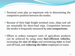 Terminal costs play an important role in determining the
competitive position between the modes.
 Because of their high freight terminal costs, ships and rail
are unsuitable for short-haul trips. Competition between
the modes is frequently measured by cost comparisons.
 Efforts to reduce transport costs of agriculture products
can be achieved by using more fuel-efficient vehicles,
increasing the size of ships and minimizing time to load
and off-load, and reducing the labor employed on trains.
131
 