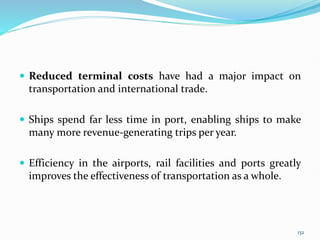  Reduced terminal costs have had a major impact on
transportation and international trade.
 Ships spend far less time in port, enabling ships to make
many more revenue-generating trips per year.
 Efficiency in the airports, rail facilities and ports greatly
improves the effectiveness of transportation as a whole.
132
 