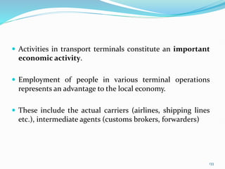  Activities in transport terminals constitute an important
economic activity.
 Employment of people in various terminal operations
represents an advantage to the local economy.
 These include the actual carriers (airlines, shipping lines
etc.), intermediate agents (customs brokers, forwarders)
133
 
