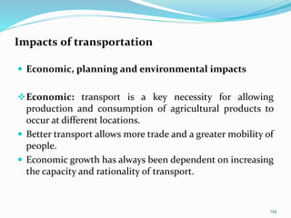 Impacts of transportation
 Economic, planning and environmental impacts
Economic: transport is a key necessity for allowing
production and consumption of agricultural products to
occur at different locations.
 Better transport allows more trade and a greater mobility of
people.
 Economic growth has always been dependent on increasing
the capacity and rationality of transport.
134
 