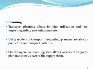 Planning:
 Transport planning allows for high utilization and less
impact regarding new infrastructure.
 Using models of transport forecasting, planners are able to
predict future transport patterns.
 On the operative level, logistics allows owners of cargo to
plan transport as part of the supply chain.
135
 