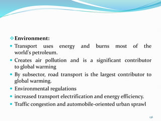 Environment:
 Transport uses energy and burns most of the
world's petroleum.
 Creates air pollution and is a significant contributor
to global warming
 By subsector, road transport is the largest contributor to
global warming.
 Environmental regulations
 increased transport electrification and energy efficiency.
 Traffic congestion and automobile-oriented urban sprawl
136
 