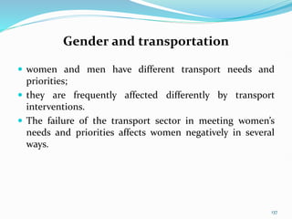 Gender and transportation
 women and men have different transport needs and
priorities;
 they are frequently affected differently by transport
interventions.
 The failure of the transport sector in meeting women’s
needs and priorities affects women negatively in several
ways.
137
 