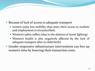  Because of lack of access to adequate transport
 women enjoy less mobility than men; their access to markets
and employment is circumscribed.
 Women’s safety suffers (due to the absence of street lighting)
 Women’s health is also negatively affected by the lack of
adequate transport (dies in child birth)
 Gender-responsive infrastructure interventions can free up
women’s time by lowering their transaction costs.
138
 