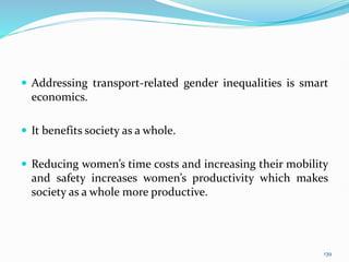  Addressing transport-related gender inequalities is smart
economics.
 It benefits society as a whole.
 Reducing women’s time costs and increasing their mobility
and safety increases women’s productivity which makes
society as a whole more productive.
139
 