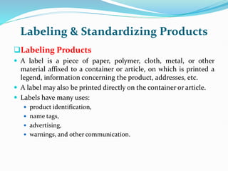 Labeling & Standardizing Products
Labeling Products
 A label is a piece of paper, polymer, cloth, metal, or other
material affixed to a container or article, on which is printed a
legend, information concerning the product, addresses, etc.
 A label may also be printed directly on the container or article.
 Labels have many uses:
 product identification,
 name tags,
 advertising,
 warnings, and other communication.
 