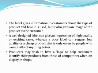  The label gives information to customers about the type of
product and how it is used, but it also gives an image of the
product to the customer.
 A well designed label can give an impression of high quality
or exciting taste, whereas a poor label can suggest low
quality or a cheap product that is only eaten by people who
cannot afford anything better.
 Producers may wish to have a ‘logo’ to help customers
identify their products from those of competitors when on
display in shops.
 