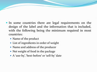  In some countries there are legal requirements on the
design of the label and the information that is included,
with the following being the minimum required in most
countries:
 Name of the product
 List of ingredients in order of weight
 Name and address of the producer
 Net weight of food in the package
 A ‘use-by’, ‘best-before’ or ‘sell-by’ date
 