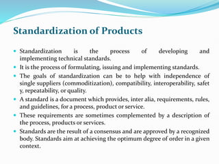 Standardization of Products
 Standardization is the process of developing and
implementing technical standards.
 It is the process of formulating, issuing and implementing standards.
 The goals of standardization can be to help with independence of
single suppliers (commoditization), compatibility, interoperability, safet
y, repeatability, or quality.
 A standard is a document which provides, inter alia, requirements, rules,
and guidelines, for a process, product or service.
 These requirements are sometimes complemented by a description of
the process, products or services.
 Standards are the result of a consensus and are approved by a recognized
body. Standards aim at achieving the optimum degree of order in a given
context.
 