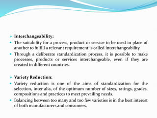  Interchangeability:
 The suitability for a process, product or service to be used in place of
another to fulfill a relevant requirement is called interchangeability.
 Through a deliberate standardization process, it is possible to make
processes, products or services interchangeable, even if they are
created in different countries.
 Variety Reduction:
 Variety reduction is one of the aims of standardization for the
selection, inter alia, of the optimum number of sizes, ratings, grades,
compositions and practices to meet prevailing needs.
 Balancing between too many and too few varieties is in the best interest
of both manufacturers and consumers.
 