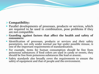  Compatibility:
 Parallel developments of processes, products or services, which
are required to be used in combination, pose problems if they
are not compatible.
 Guarding against factors that affect the health and safety of
consumers:
 Identification of processes, products or services and their safety
parameters, not only under normal use but under possible misuse, is
one of the important requirements of standardization.
 For example, items for human consumption should be free from
poisonous substances: if food colors are used in candy or sweets, they
should be free from poisonous substances like lead or arsenic.
 Safety standards also broadly cover the requirements to ensure the
safety of equipment and that of people and the environment.
 
