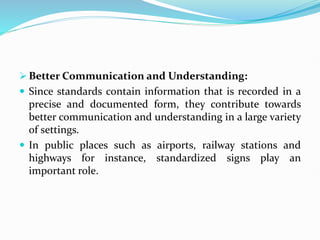  Better Communication and Understanding:
 Since standards contain information that is recorded in a
precise and documented form, they contribute towards
better communication and understanding in a large variety
of settings.
 In public places such as airports, railway stations and
highways for instance, standardized signs play an
important role.
 