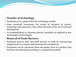  Transfer of Technology:
 Standards act as a good vehicle for technology transfer.
 Since standards incorporate the results of advances in science,
technology and experience, they reflect the state of the art in technical
development.
 As standardization is a dynamic process, standards are updated as new
technologies are developed.
 Removal of Trade Barriers:
 Standards prevent such non-tariff barriers to trade by harmonizing
requirements in a manner that promotes fair competition.
 Purchasers can be convinced about the quality level of a product that
has been manufactured according to a recognized standard.
 
