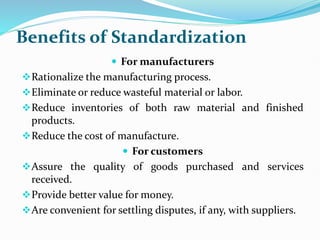 Benefits of Standardization
 For manufacturers
Rationalize the manufacturing process.
Eliminate or reduce wasteful material or labor.
Reduce inventories of both raw material and finished
products.
Reduce the cost of manufacture.
 For customers
Assure the quality of goods purchased and services
received.
Provide better value for money.
Are convenient for settling disputes, if any, with suppliers.
 
