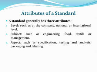 Attributes of a Standard
 A standard generally has three attributes:
1. Level: such as at the company, national or international
level.
2. Subject: such as engineering, food, textile or
management.
3. Aspect: such as specification, testing and analysis,
packaging and labeling
 