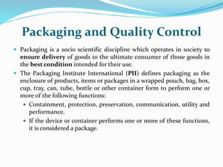 Packaging and Quality Control
 Packaging is a socio scientific discipline which operates in society to
ensure delivery of goods to the ultimate consumer of those goods in
the best condition intended for their use.
 The Packaging Institute International (PII) defines packaging as the
enclosure of products, items or packages in a wrapped pouch, bag, box,
cup, tray, can, tube, bottle or other container form to perform one or
more of the following functions:
 Containment, protection, preservation, communication, utility and
performance.
 If the device or container performs one or more of these functions,
it is considered a package.
 