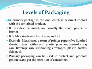 Levels of Packaging
A primary package is the one which is in direct contact
with the contained product.
 It provides the initial, and usually the major protective
barrier.
 It holds a single retail unit of a product
 Example: Metal cans, a ream of printer paper (five hundred
sheets), glass bottles and plastic pouches, aerosol spray
can, Beverage can, cushioning envelopes, plastic bottles,
skin pack.
 Primary packaging can be used to protect and promote
products and get the attention of consumers.
 