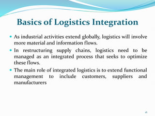 Basics of Logistics Integration
 As industrial activities extend globally, logistics will involve
more material and information flows.
 In restructuring supply chains, logistics need to be
managed as an integrated process that seeks to optimize
these flows.
 The main role of integrated logistics is to extend functional
management to include customers, suppliers and
manufacturers
16
 