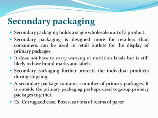 Secondary packaging
 Secondary packaging holds a single wholesale unit of a product.
 Secondary packaging is designed more for retailers than
consumers. can be used in retail outlets for the display of
primary packages.
 It does not have to carry warning or nutrition labels but is still
likely to have brand marks and labels.
 Secondary packaging further protects the individual products
during shipping.
 A secondary package contains a number of primary packages. It
is outside the primary packaging perhaps used to group primary
packages together.
 Ex. Corrugated case, Boxes, cartons of reams of paper
 