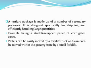 A tertiary package is made up of a number of secondary
packages. It is designed specifically for shipping and
efficiently handling large quantities.
 Example being a stretch-wrapped pallet of corrugated
cases.
 Pallets can be easily moved by a forklift truck and can even
be moved within the grocery store by a small forklift.
 