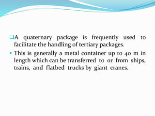 A quaternary package is frequently used to
facilitate the handling of tertiary packages.
 This is generally a metal container up to 40 m in
length which can be transferred to or from ships,
trains, and flatbed trucks by giant cranes.
 