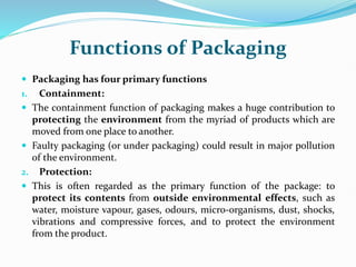 Functions of Packaging
 Packaging has four primary functions
1. Containment:
 The containment function of packaging makes a huge contribution to
protecting the environment from the myriad of products which are
moved from one place to another.
 Faulty packaging (or under packaging) could result in major pollution
of the environment.
2. Protection:
 This is often regarded as the primary function of the package: to
protect its contents from outside environmental effects, such as
water, moisture vapour, gases, odours, micro-organisms, dust, shocks,
vibrations and compressive forces, and to protect the environment
from the product.
 