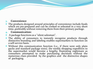 3. Convenience
 The products designed around principles of convenience include foods
which are pre-prepared and can be cooked or reheated in a very short
time, preferably without removing them from their primary package.
4. Communication:
 A package functions as a "silent salesman".
 The ability of consumers to instantly recognize products through
distinctive branding and labeling enables supermarkets to function on
a self-service basis.
 Without this communication function (i.e., if there were only plain
packs and standard package sizes), the weekly shopping expedition to
the supermarket would become a lengthy, frustrating nightmare as
consumers attempted to make purchasing decisions without the
numerous clues provided by the graphics and the distinctive shapes
of packaging.
 