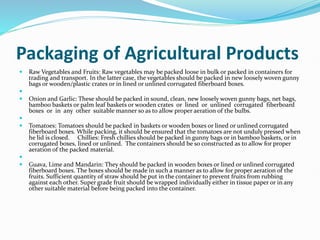 Packaging of Agricultural Products
 Raw Vegetables and Fruits: Raw vegetables may be packed loose in bulk or packed in containers for
trading and transport. In the latter case, the vegetables should be packed in new loosely woven gunny
bags or wooden/plastic crates or in lined or unlined corrugated fiberboard boxes.

 Onion and Garlic: These should be packed in sound, clean, new loosely woven gunny bags, net bags,
bamboo baskets or palm leaf baskets or wooden crates or lined or unlined corrugated fiberboard
boxes or in any other suitable manner so as to allow proper aeration of the bulbs.

 Tomatoes: Tomatoes should be packed in baskets or wooden boxes or lined or unlined corrugated
fiberboard boxes. While packing, it should be ensured that the tomatoes are not unduly pressed when
he lid is closed. Chillies: Fresh chillies should be packed in gunny bags or in bamboo baskets, or in
corrugated boxes, lined or unlined. The containers should be so constructed as to allow for proper
aeration of the packed material.

 Guava, Lime and Mandarin: They should be packed in wooden boxes or lined or unlined corrugated
fiberboard boxes. The boxes should be made in such a manner as to allow for proper aeration of the
fruits. Sufficient quantity of straw should be put in the container to prevent fruits from rubbing
against each other. Super grade fruit should be wrapped individually either in tissue paper or in any
other suitable material before being packed into the container.
 