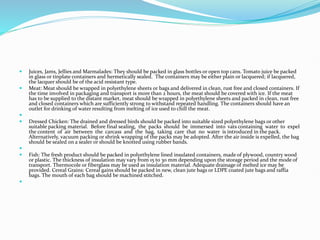  Juices, Jams, Jellies and Marmalades: They should be packed in glass bottles or open top cans. Tomato juice be packed
in glass or tinplate containers and hermetically sealed. The containers may be either plain or lacquered; if lacquered,
the lacquer should be of the acid resistant type.
 Meat: Meat should be wrapped in polyethylene sheets or bags and delivered in clean, rust free and closed containers. If
the time involved in packaging and transport is more than 2 hours, the meat should be covered with ice. If the meat
has to be supplied to the distant market, meat should be wrapped in polyethylene sheets and packed in clean, rust free
and closed containers which are sufficiently strong to withstand repeated handling. The containers should have an
outlet for drinking of water resulting from melting of ice used to chill the meat.

 Dressed Chicken: The drained and dressed birds should be packed into suitable sized polyethylene bags or other
suitable packing material. Before final sealing, the packs should be immersed into vats containing water to expel
the content of air between the carcass and the bag, taking care that no water is introduced in the pack.
Alternatively, vacuum packing or shrink wrapping of the packs may be adopted. After the air inside is expelled, the bag
should be sealed on a sealer or should be knotted using rubber bands.

 Fish: The fresh product should be packed in polyethylene lined insulated containers, made of plywood, country wood
or plastic. The thickness of insulation may vary from 15 to 30 mm depending upon the storage period and the mode of
transport. Thermocole or fiberglass may be used as insulation material. Adequate drainage of melted ice may be
provided. Cereal Grains: Cereal gains should be packed in new, clean jute bags or LDPE coated jute bags and raffia
bags. The mouth of each bag should be machined stitched.

 