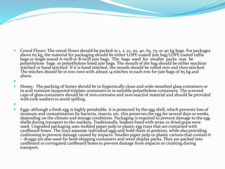  Cereal Flours: The cereal flours should be packed in 1, 2, 10, 20, 40, 65, 75, or 90 kg bags. For packages
above 65 kg, the material for packaging should be either LDPE coated jute bag/LDPE coated raffia
bags or single sound A-twill or B-twill jute bags. The bags used for smaller packs may be
polyethylene bags or polyethylene lined jute bags. The mouth of the bag should be either machine
stitched or hand stitched. If it is hand stitched, the mouth should be rolled over and then stitched.
The stitches should be in tow rows with atleast 14 stitches in each row for jute bags of 65 kg and
above.

 Honey: The packing of honey should be in hygienically clean and wide mouthed glass containers or
in acid resistant lacquered tinplate containers or in suitable polyethylene containers. The screwed
caps of glass containers should be of non-corrosive and non-reactive material and should be provided
with cork washers to avoid spilling.

 Eggs: although a fresh egg is highly perishable, it is protected by the egg shell, which prevents loss of
moisture and contamination by bacteria, insects, etc. this preserves the egg for several days or weeks,
depending on the climate and storage conditions. Packaging is required to prevent damage to the egg
shells during transport to the markets. Traditionally, baskets lined with straw or dried grass were
used. Ungraded packaging uses molded paper pulp or plastic egg trays that are contained with
cardboard boxes. The trays separate individual eggs and hold them in position, while also providing
cushioning to prevent damage caused by impacts. Smaller paper pulp or plastic cartons that contain 6
– 18 eggs are also used for both shipping containers and retail display packs. They are packed into
cardboard or corrugated cardboard boxes to prevent damage from impacts or crushing during
transport.
 