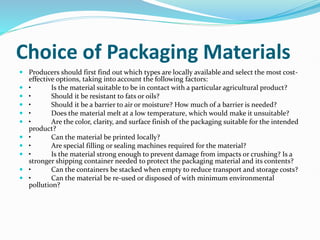 Choice of Packaging Materials
 Producers should first find out which types are locally available and select the most cost-
effective options, taking into account the following factors:
 • Is the material suitable to be in contact with a particular agricultural product?
 • Should it be resistant to fats or oils?
 • Should it be a barrier to air or moisture? How much of a barrier is needed?
 • Does the material melt at a low temperature, which would make it unsuitable?
 • Are the color, clarity, and surface finish of the packaging suitable for the intended
product?
 • Can the material be printed locally?
 • Are special filling or sealing machines required for the material?
 • Is the material strong enough to prevent damage from impacts or crushing? Is a
stronger shipping container needed to protect the packaging material and its contents?
 • Can the containers be stacked when empty to reduce transport and storage costs?
 • Can the material be re-used or disposed of with minimum environmental
pollution?
 