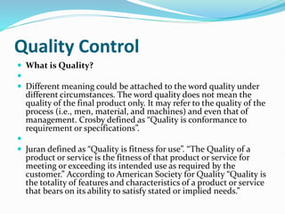 Quality Control
 What is Quality?

 Different meaning could be attached to the word quality under
different circumstances. The word quality does not mean the
quality of the final product only. It may refer to the quality of the
process (i.e., men, material, and machines) and even that of
management. Crosby defined as “Quality is conformance to
requirement or specifications”.

 Juran defined as “Quality is fitness for use”. “The Quality of a
product or service is the fitness of that product or service for
meeting or exceeding its intended use as required by the
customer.” According to American Society for Quality “Quality is
the totality of features and characteristics of a product or service
that bears on its ability to satisfy stated or implied needs.”
 