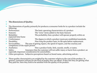  The dimensions of Quality:

 The dimensions of quality primarily for products a consumer looks for in a product include the
following:
 Performance: The basic operating characteristics of a product
 Features: The “extra” items added to the basic features
 Reliability: The probability that a product will operate properly within an
expected time frame
 Conformance: The degree to which a product meets pre established standards.
 Durability: How long the product lasts; its life span before replacement.
 Serviceability: The ease of getting repairs, the speed of repairs, and the courtesy and
competence of the repair person.
 Aesthetics: How a product looks, feels, sounds, smells, or tastes.
 Safety: Assurance that the customer will not suffer injury or harm from a product; an
especially important consideration for automobiles.
 Other perceptions: Subjective perceptions based on brand name, advertising and etc.
 These quality characteristics are weighed by the customer relative to the cost of the product. In
general, consumers will pay for the level of quality they can afford. If they feel they are getting what
they paid for, then they tend to be satisfied with the quality of the product.
 