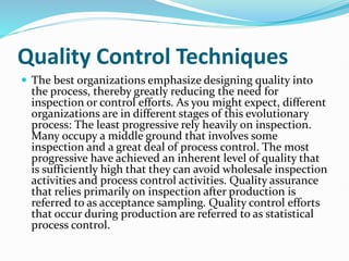 Quality Control Techniques
 The best organizations emphasize designing quality into
the process, thereby greatly reducing the need for
inspection or control efforts. As you might expect, different
organizations are in different stages of this evolutionary
process: The least progressive rely heavily on inspection.
Many occupy a middle ground that involves some
inspection and a great deal of process control. The most
progressive have achieved an inherent level of quality that
is sufficiently high that they can avoid wholesale inspection
activities and process control activities. Quality assurance
that relies primarily on inspection after production is
referred to as acceptance sampling. Quality control efforts
that occur during production are referred to as statistical
process control.
 
