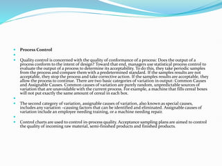  Process Control

 Quality control is concerned with the quality of conformance of a process: Does the output of a
process conform to the intent of design? Toward that end, managers use statistical process control to
evaluate the output of a process to determine its acceptability. To do this, they take periodic samples
from the process and compare them with a predetermined standard. If the samples results are not
acceptable, they stop the process and take corrective action. If the samples results are acceptable, they
allow the process to continue. There are two basic categories of variation in output: Common Causes
and Assignable Causes. Common causes of variation are purely random, unpredictable sources of
variation that are unavoidable with the current process. For example, a machine that fills cereal boxes
will not put exactly the same amount of cereal in each box.

 The second category of variation, assignable causes of variation, also known as special causes,
includes any variation –causing factors that can be identified and eliminated. Assignable causes of
variation include an employee needing training, or a machine needing repair.

 Control charts are used to control in-process quality. Acceptance sampling plans are aimed to control
the quality of incoming raw material, semi-finished products and finished products.
 