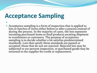 Acceptance Sampling

 Acceptance sampling is a form of inspection that is applied to
lots or batches of items either before or after a process instead of
during the process. In the majority of cases, the lots represent
incoming purchased items or final products awaiting shipment
to warehouses or customers. The purpose of acceptance
sampling is to decide whether a lot satisfies predetermined
standards. Lots that satisfy these standards are passed or
accepted; those that do not are rejected. Rejected lots may be
subjected to 100 percent inspection, or purchased goods may be
returned to the supplier for credit or replacement.
 