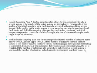 Double-Sampling Plan: A double-sampling plan allows for the opportunity to take a
second sample if the results of the initial sample are inconclusive. For example, if the
quality of the initial sample is high, the lot can be accepted without need for a second
sample. If the quality in the initial sample is poor, sampling can also be terminated and
the lot rejected. A double-sampling plan specifies the lot size, the size of the initial
sample, accept/reject criteria for the initial sample, the size of the second sample, and a
single acceptance number.

 With a double-sampling plan, two values are specified for the number of defective items,
a lower level, C1, and an upper level, C2. If the number of defective items in the first
sample is less than or equal to the lower values, the lot is judged to be good and sampling
is terminated. Conversely, if the number of defectives exceeds the upper value, the lot is
rejected. If the number of defectives falls somewhere in between, a second sample is
taken and the number of defectives in both samples is compared to a third value, C3.
 