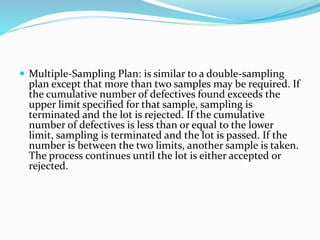  Multiple-Sampling Plan: is similar to a double-sampling
plan except that more than two samples may be required. If
the cumulative number of defectives found exceeds the
upper limit specified for that sample, sampling is
terminated and the lot is rejected. If the cumulative
number of defectives is less than or equal to the lower
limit, sampling is terminated and the lot is passed. If the
number is between the two limits, another sample is taken.
The process continues until the lot is either accepted or
rejected.
 